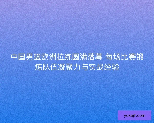 中国男篮欧洲拉练圆满落幕 每场比赛锻炼队伍凝聚力与实战经验