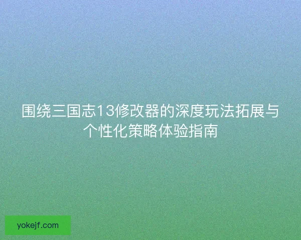 围绕三国志13修改器的深度玩法拓展与个性化策略体验指南