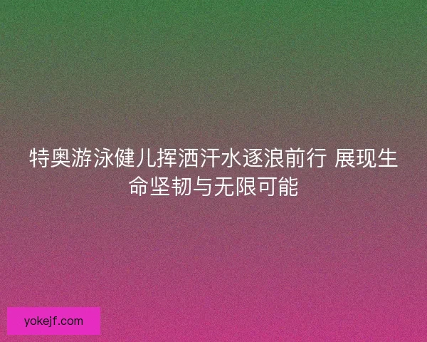 特奥游泳健儿挥洒汗水逐浪前行 展现生命坚韧与无限可能