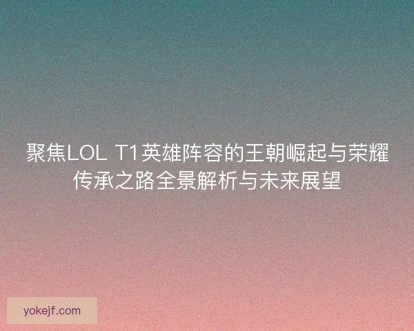 聚焦LOL T1英雄阵容的王朝崛起与荣耀传承之路全景解析与未来展望
