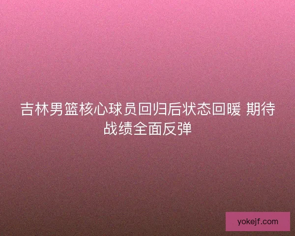 吉林男篮核心球员回归后状态回暖 期待战绩全面反弹