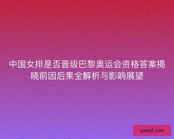 中国女排是否晋级巴黎奥运会资格答案揭晓前因后果全解析与影响展望