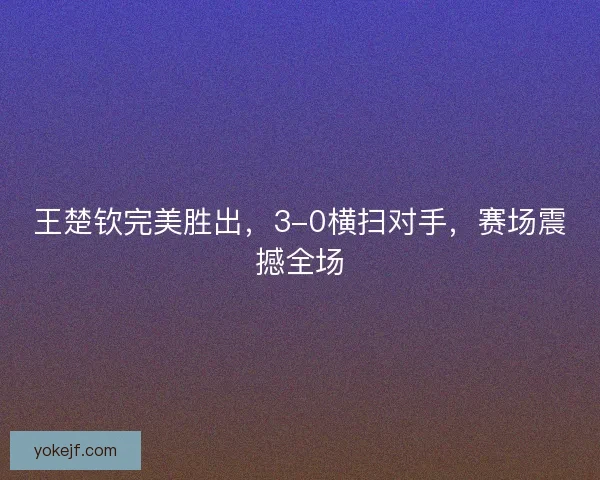 王楚钦完美胜出，3-0横扫对手，赛场震撼全场