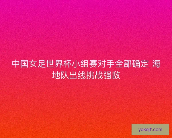 中国女足世界杯小组赛对手全部确定 海地队出线挑战强敌