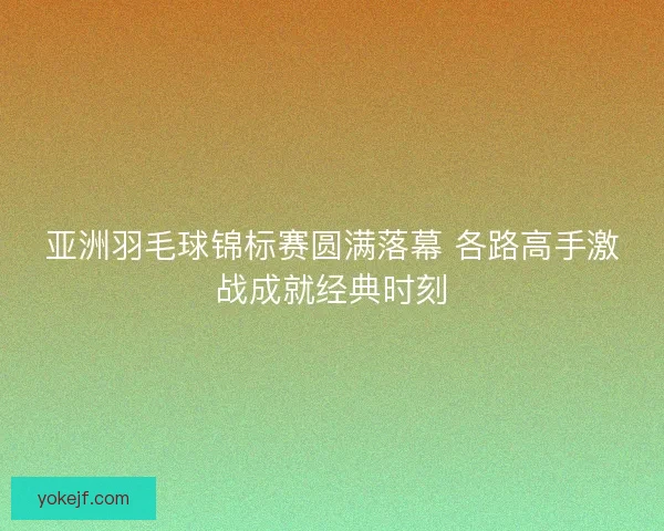 亚洲羽毛球锦标赛圆满落幕 各路高手激战成就经典时刻