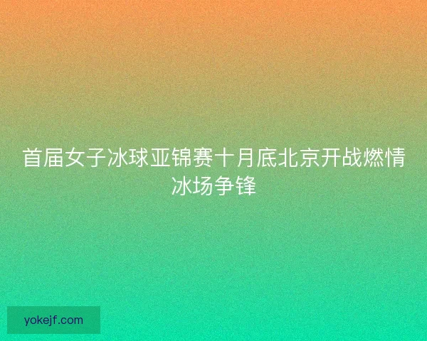 首届女子冰球亚锦赛十月底北京开战燃情冰场争锋 首届女子冰球亚锦赛十月底北京开战燃情冰场争锋