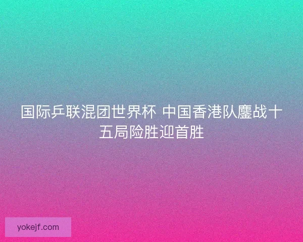 国际乒联混团世界杯 中国香港队鏖战十五局险胜迎首胜 国际乒联混团世界杯 中国香港队鏖战十五局险胜迎首胜