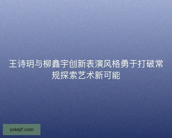 王诗玥与柳鑫宇创新表演风格勇于打破常规探索艺术新可能 王诗玥与柳鑫宇创新表演风格勇于打破常规探索艺术新可能