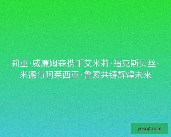莉亚·威廉姆森携手艾米莉·福克斯贝丝·米德与阿莱西亚·鲁索共铸辉煌未来 莉亚·威廉姆森携手艾米莉·福克斯贝丝·米德与阿莱西亚·鲁索共铸辉煌未来