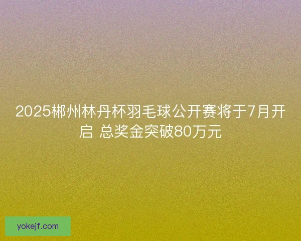 2025郴州林丹杯羽毛球公开赛将于7月开启 总奖金突破80万元