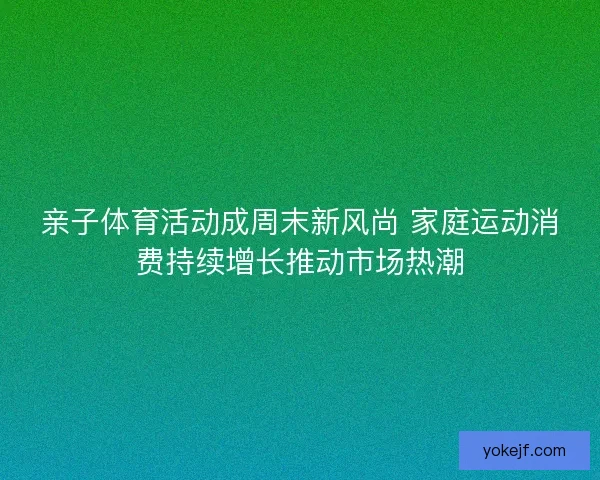 亲子体育活动成周末新风尚 家庭运动消费持续增长推动市场热潮 亲子体育活动成周末新风尚 家庭运动消费持续增长推动市场热潮