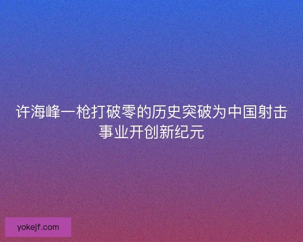 许海峰一枪打破零的历史突破为中国射击事业开创新纪元 许海峰一枪打破零的历史突破为中国射击事业开创新纪元