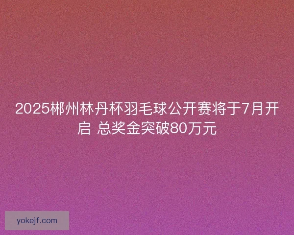 2025郴州林丹杯羽毛球公开赛将于7月开启 总奖金突破80万元 2025郴州林丹杯羽毛球公开赛将于7月开启 总奖金突破80万元
