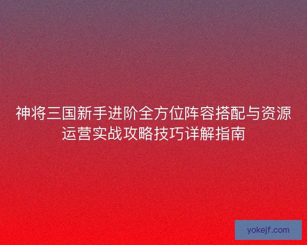 神将三国新手进阶全方位阵容搭配与资源运营实战攻略技巧详解指南 神将三国新手进阶全方位阵容搭配与资源运营实战攻略技巧详解指南