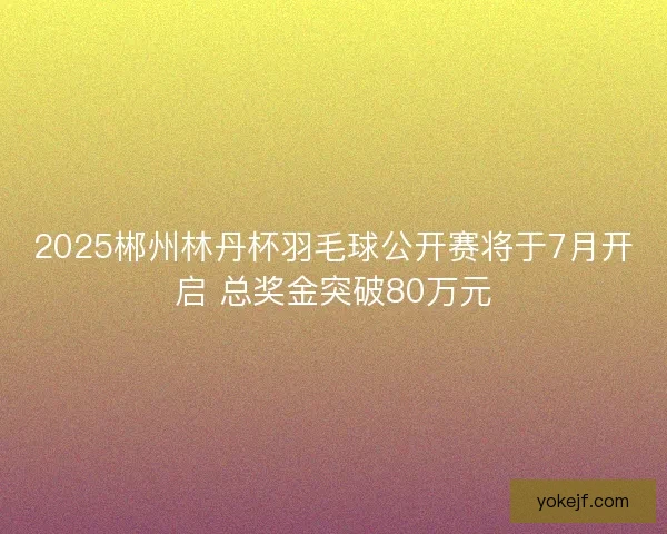 2025郴州林丹杯羽毛球公开赛将于7月开启 总奖金突破80万元