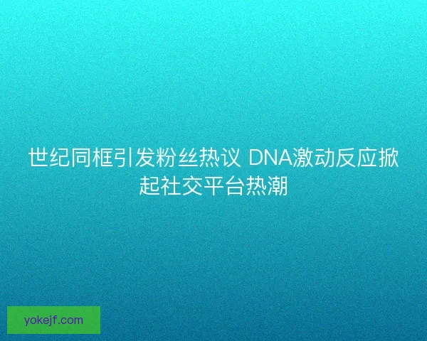 世纪同框引发粉丝热议 DNA激动反应掀起社交平台热潮