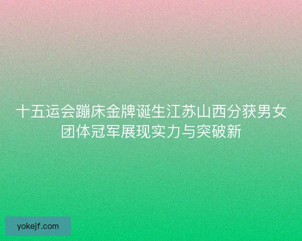 十五运会蹦床金牌诞生江苏山西分获男女团体冠军展现实力与突破新 十五运会蹦床金牌诞生江苏山西分获男女团体冠军展现实力与突破新