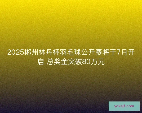 2025郴州林丹杯羽毛球公开赛将于7月开启 总奖金突破80万元