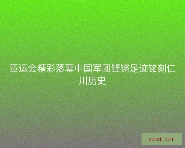 亚运会精彩落幕中国军团铿锵足迹铭刻仁川历史 亚运会精彩落幕中国军团铿锵足迹铭刻仁川历史