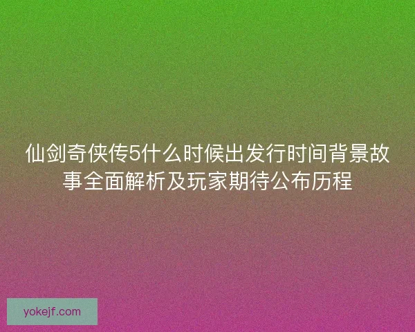 仙剑奇侠传5什么时候出发行时间背景故事全面解析及玩家期待公布历程 仙剑奇侠传5什么时候出发行时间背景故事全面解析及玩家期待公布历程