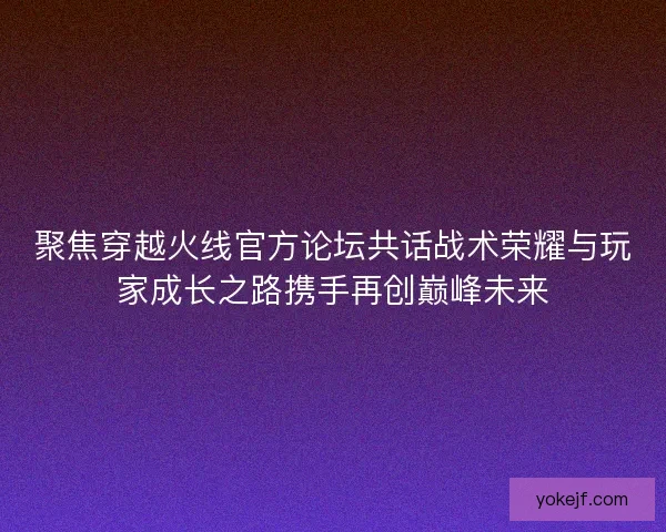 聚焦穿越火线官方论坛共话战术荣耀与玩家成长之路携手再创巅峰未来 聚焦穿越火线官方论坛共话战术荣耀与玩家成长之路携手再创巅峰未来