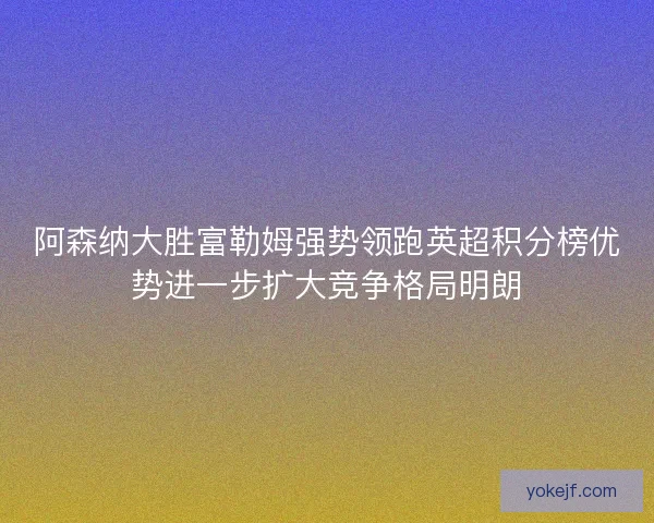 阿森纳大胜富勒姆强势领跑英超积分榜优势进一步扩大竞争格局明朗