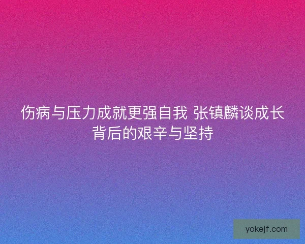 伤病与压力成就更强自我 张镇麟谈成长背后的艰辛与坚持 伤病与压力成就更强自我 张镇麟谈成长背后的艰辛与坚持